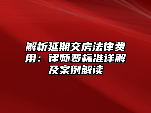 解析延期交房法律費用：律師費標準詳解及案例解讀