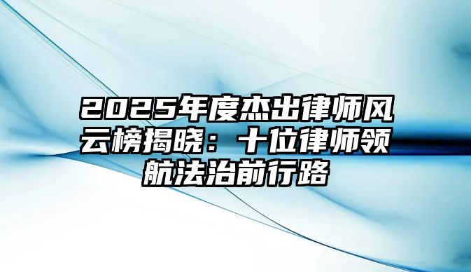 2025年度杰出律師風云榜揭曉：十位律師領航法治前行路