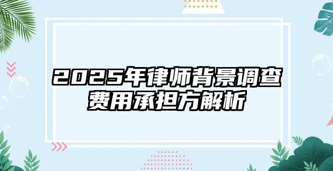 2025年律師背景調查費用承擔方解析