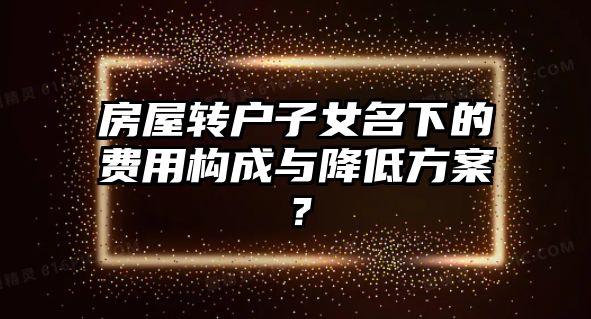 房屋轉戶子女名下的費用構成與降低方案？