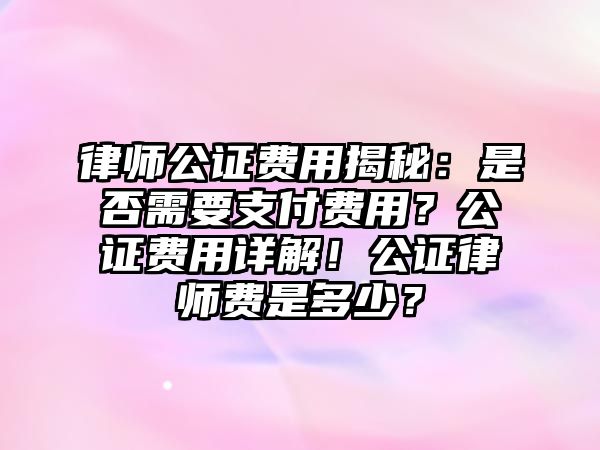 律師公證費用揭秘：是否需要支付費用？公證費用詳解！公證律師費是多少？