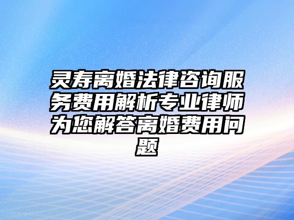 靈壽離婚法律咨詢服務費用解析專業律師為您解答離婚費用問題