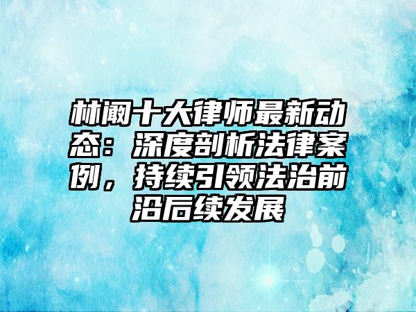 林闞十大律師最新動態：深度剖析法律案例，持續引領法治前沿后續發展