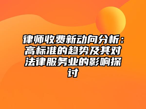 律師收費(fèi)新動(dòng)向分析：高標(biāo)準(zhǔn)的趨勢(shì)及其對(duì)法律服務(wù)業(yè)的影響探討