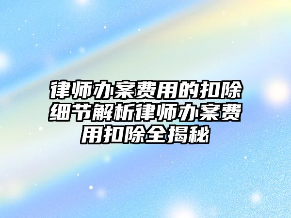 律師辦案費用的扣除細節解析律師辦案費用扣除全揭秘