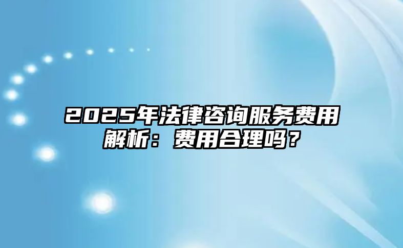 2025年法律咨詢服務費用解析：費用合理嗎？