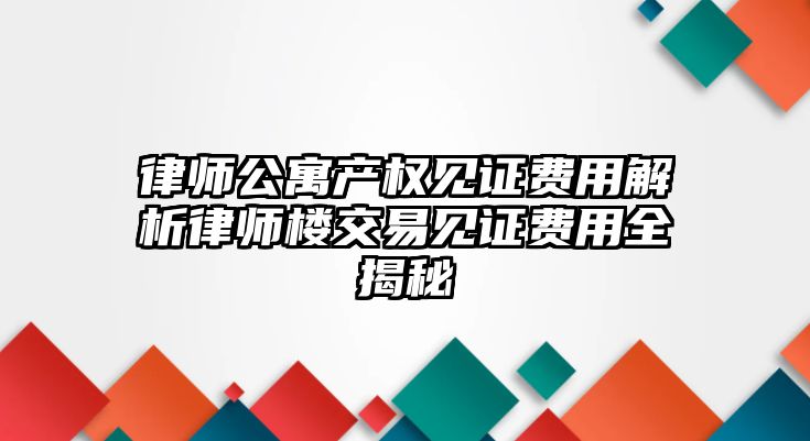 律師公寓產權見證費用解析律師樓交易見證費用全揭秘