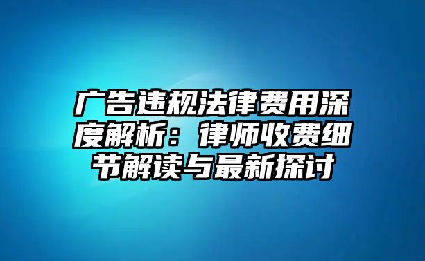 廣告違規法律費用深度解析：律師收費細節解讀與最新探討