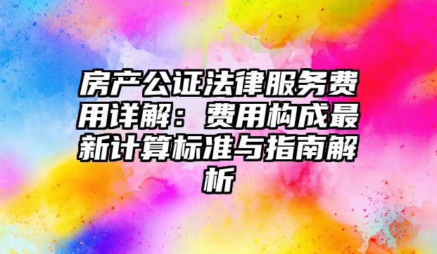 房產公證法律服務費用詳解：費用構成最新計算標準與指南解析