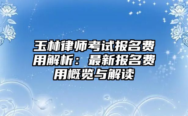 玉林律師考試報(bào)名費(fèi)用解析：最新報(bào)名費(fèi)用概覽與解讀
