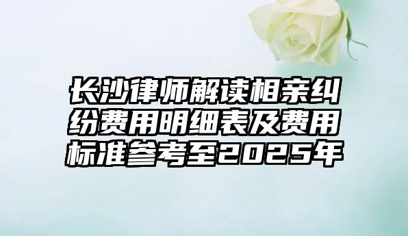 長沙律師解讀相親糾紛費用明細表及費用標準參考至2025年