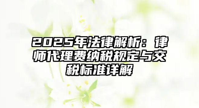 2025年法律解析：律師代理費納稅規定與交稅標準詳解