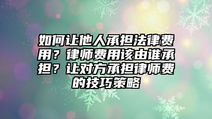 如何讓他人承擔法律費用？律師費用該由誰承擔？讓對方承擔律師費的技巧策略