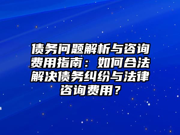 債務問題解析與咨詢費用指南：如何合法解決債務糾紛與法律咨詢費用？