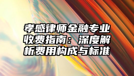 孝感律師金融專業(yè)收費指南：深度解析費用構(gòu)成與標(biāo)準(zhǔn)