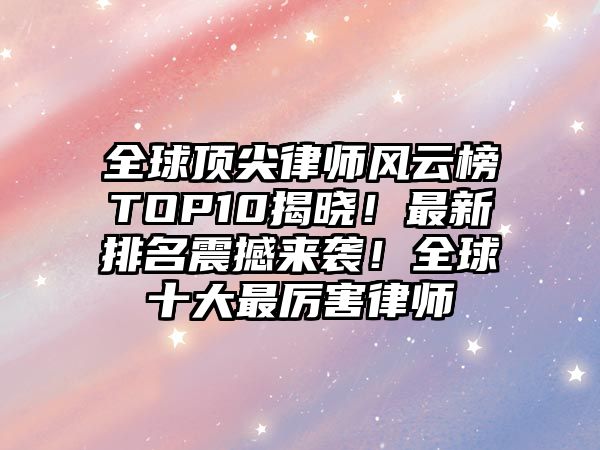 全球頂尖律師風云榜TOP10揭曉！最新排名震撼來襲！全球十大最厲害律師