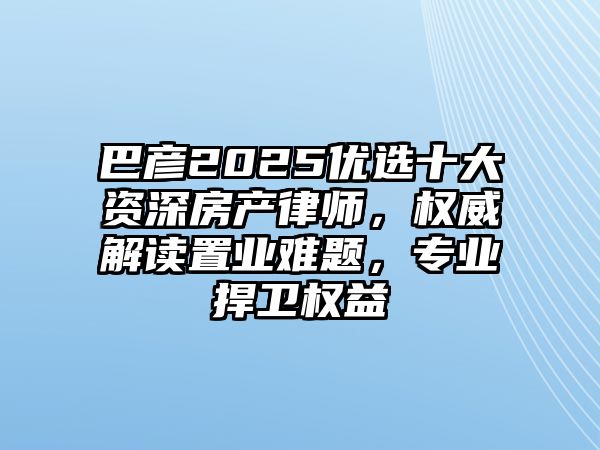 巴彥2025優選十大資深房產律師，權威解讀置業難題，專業捍衛權益