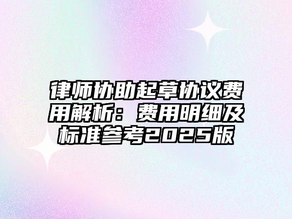 律師協(xié)助起草協(xié)議費用解析：費用明細(xì)及標(biāo)準(zhǔn)參考2025版