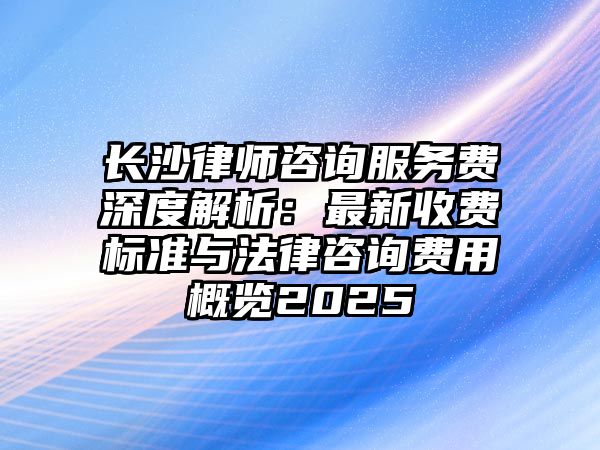 長沙律師咨詢服務(wù)費(fèi)深度解析：最新收費(fèi)標(biāo)準(zhǔn)與法律咨詢費(fèi)用概覽2025