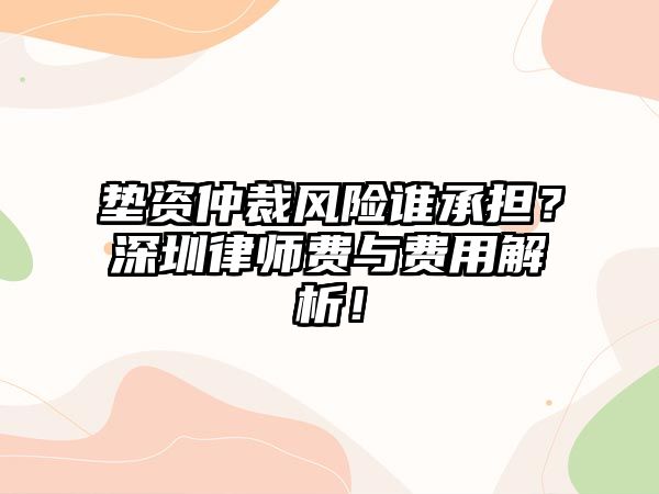 墊資仲裁風險誰承擔？深圳律師費與費用解析！