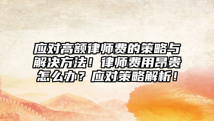 應對高額律師費的策略與解決方法！律師費用昂貴怎么辦？應對策略解析！