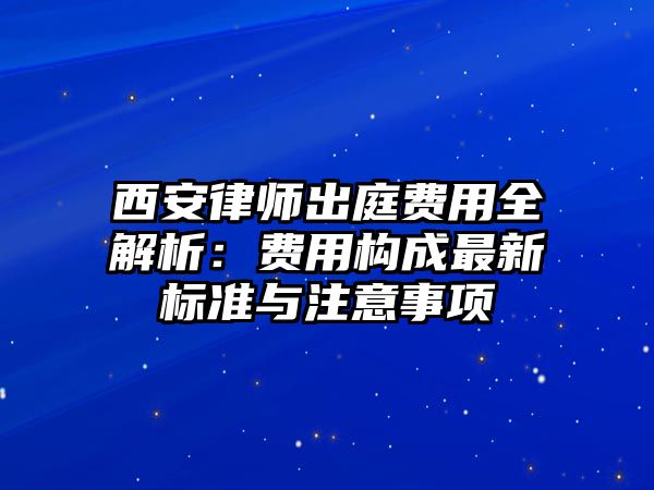 西安律師出庭費用全解析：費用構成最新標準與注意事項