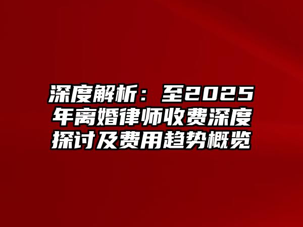 深度解析：至2025年離婚律師收費深度探討及費用趨勢概覽