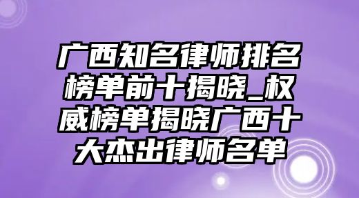 廣西知名律師排名榜單前十揭曉_權威榜單揭曉廣西十大杰出律師名單