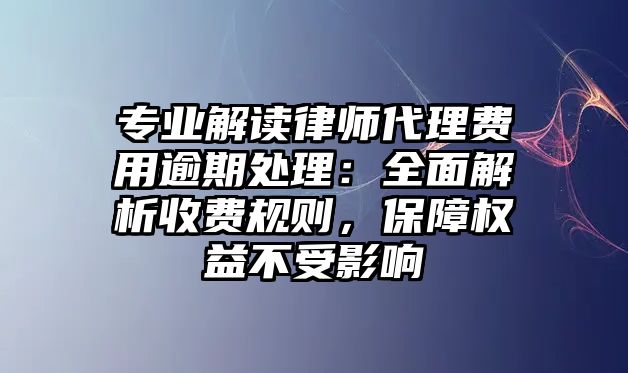 專業(yè)解讀律師代理費用逾期處理：全面解析收費規(guī)則，保障權(quán)益不受影響