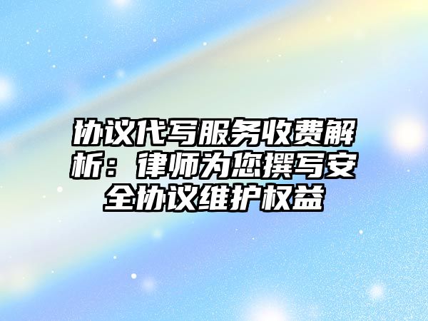 協議代寫服務收費解析：律師為您撰寫安全協議維護權益