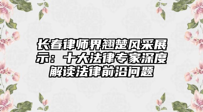 長春律師界翹楚風采展示：十大法律專家深度解讀法律前沿問題