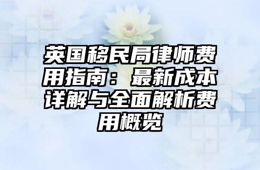 英國移民局律師費用指南：最新成本詳解與全面解析費用概覽