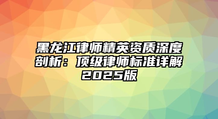 黑龍江律師精英資質(zhì)深度剖析：頂級律師標(biāo)準(zhǔn)詳解2025版