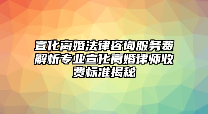 宣化離婚法律咨詢服務費解析專業宣化離婚律師收費標準揭秘