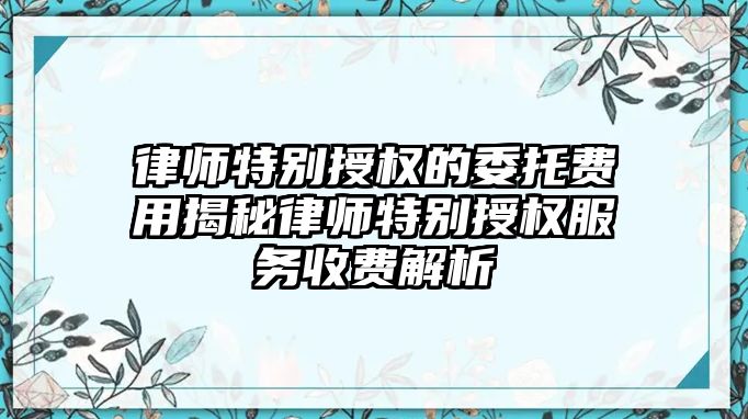 律師特別授權的委托費用揭秘律師特別授權服務收費解析