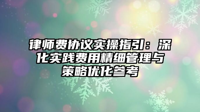 律師費(fèi)協(xié)議實(shí)操指引：深化實(shí)踐費(fèi)用精細(xì)管理與策略優(yōu)化參考