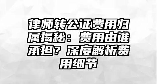 律師轉(zhuǎn)公證費用歸屬揭秘：費用由誰承擔？深度解析費用細節(jié)