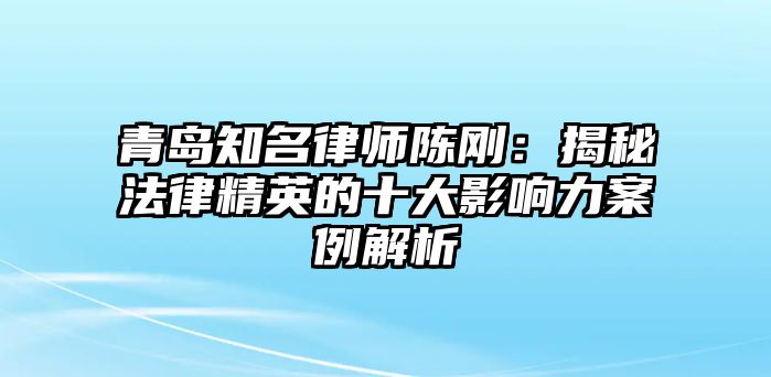 青島知名律師陳剛：揭秘法律精英的十大影響力案例解析