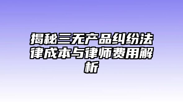 揭秘三無產(chǎn)品糾紛法律成本與律師費(fèi)用解析