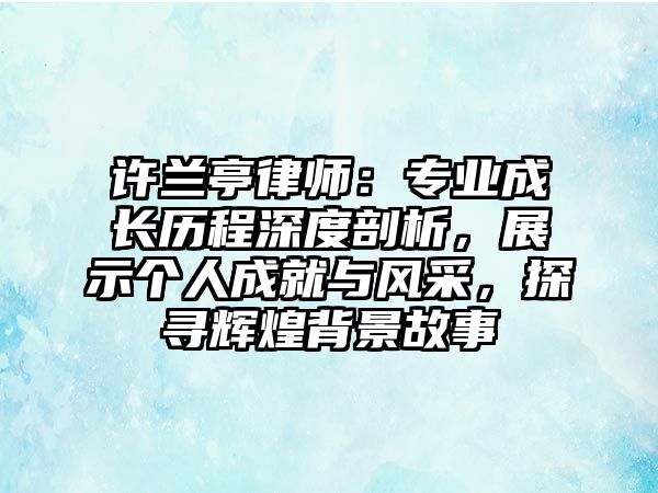 許蘭亭律師：專業(yè)成長(zhǎng)歷程深度剖析，展示個(gè)人成就與風(fēng)采，探尋輝煌背景故事