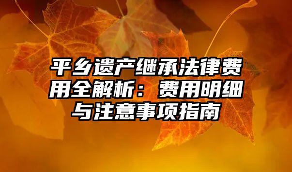 平鄉(xiāng)遺產(chǎn)繼承法律費(fèi)用全解析：費(fèi)用明細(xì)與注意事項(xiàng)指南