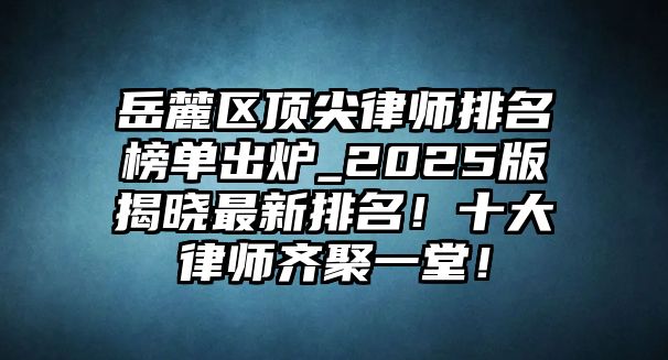 岳麓區頂尖律師排名榜單出爐_2025版揭曉最新排名！十大律師齊聚一堂！