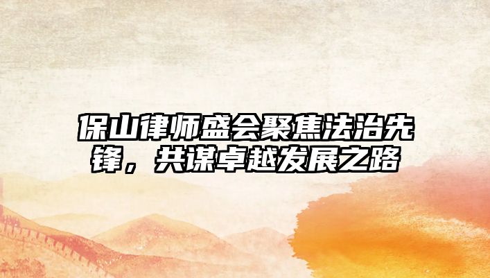 保山律師盛會聚焦法治先鋒，共謀卓越發展之路