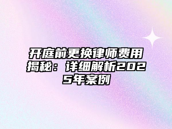 開庭前更換律師費用揭秘：詳細解析2025年案例
