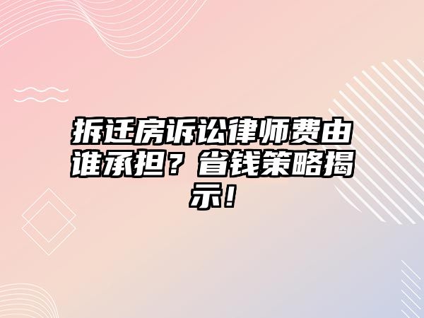 拆遷房訴訟律師費由誰承擔？省錢策略揭示！