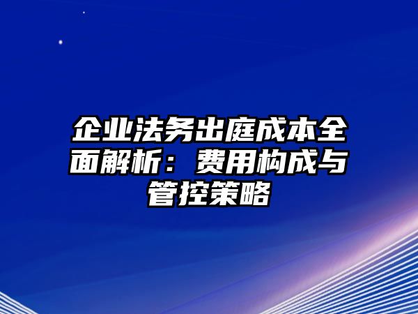 企業法務出庭成本全面解析：費用構成與管控策略
