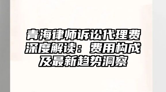 青海律師訴訟代理費(fèi)深度解讀：費(fèi)用構(gòu)成及最新趨勢(shì)洞察