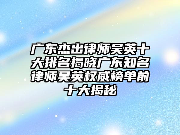 廣東杰出律師吳英十大排名揭曉廣東知名律師吳英權威榜單前十大揭秘