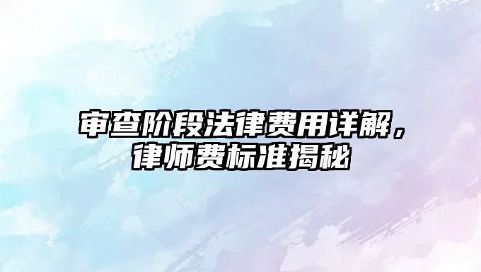 審查階段法律費用詳解，律師費標準揭秘