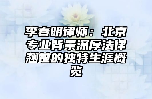 李春明律師：北京專業背景深厚法律翹楚的獨特生涯概覽